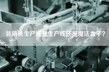 裝箱機生產(chǎn)線是生產(chǎn)線還是魔法盒子？