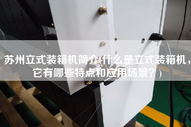 蘇州立式裝箱機(jī)簡(jiǎn)介(什么是立式裝箱機(jī)，它有哪些特點(diǎn)和應(yīng)用場(chǎng)景？)